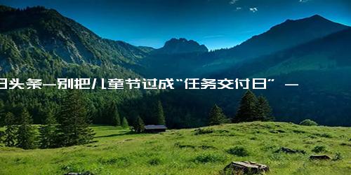 今日头条-别把儿童节过成“任务交付日” - 新京报快评